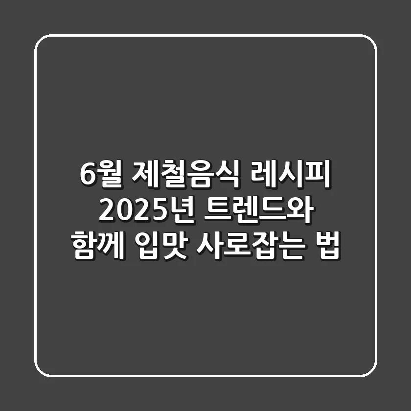 6월 제철음식 레시피, 2025년 트렌드와 함께 입맛 사로잡는 법